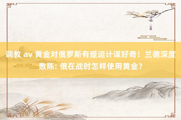 调教 av 黄金对俄罗斯有蹙迫计谋好奇！兰德深度敷陈: 俄在战时怎样使用黄金？