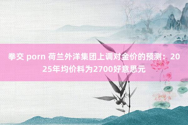 拳交 porn 荷兰外洋集团上调对金价的预测：2025年均价料为2700好意思元