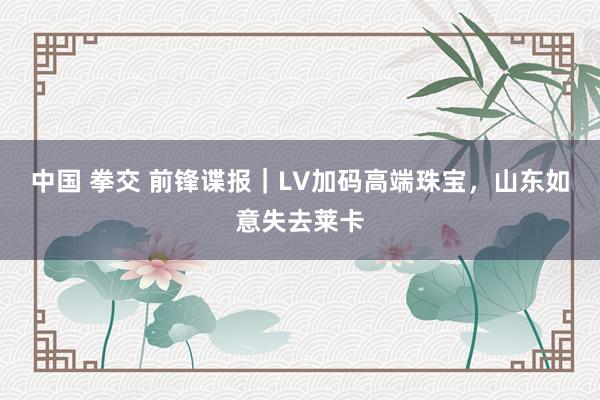 中国 拳交 前锋谍报｜LV加码高端珠宝，山东如意失去莱卡