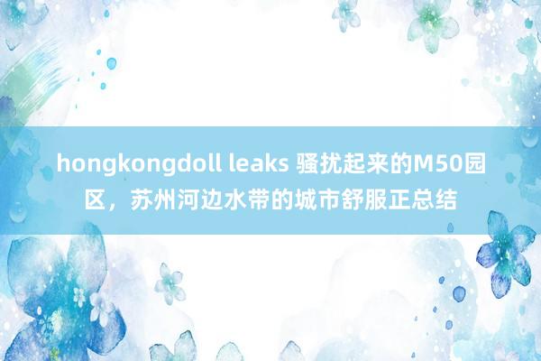 hongkongdoll leaks 骚扰起来的M50园区，苏州河边水带的城市舒服正总结