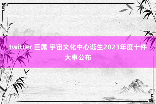 twitter 巨屌 宇宙文化中心诞生2023年度十件大事公布