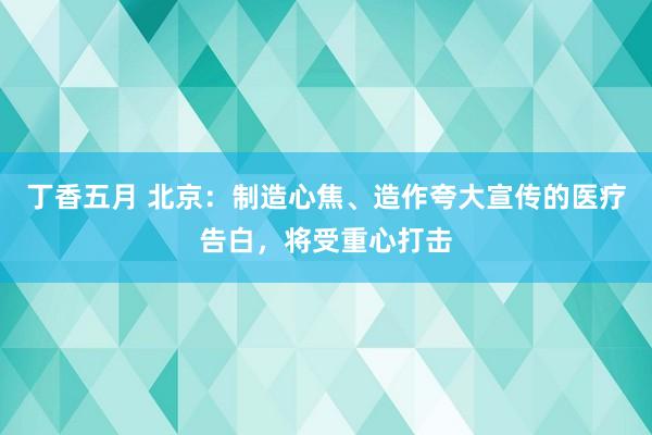 丁香五月 北京：制造心焦、造作夸大宣传的医疗告白，将受重心打击