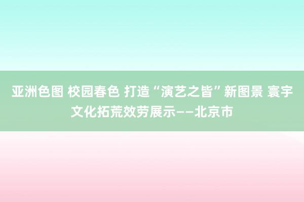 亚洲色图 校园春色 打造“演艺之皆”新图景 寰宇文化拓荒效劳展示——北京市