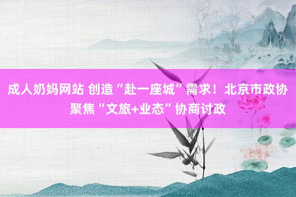 成人奶妈网站 创造“赴一座城”需求！北京市政协聚焦“文旅+业态”协商讨政