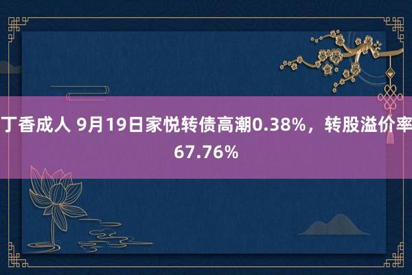 丁香成人 9月19日家悦转债高潮0.38%，转股溢价率67.76%