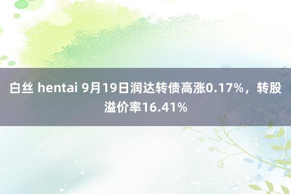 白丝 hentai 9月19日润达转债高涨0.17%，转股溢价率16.41%