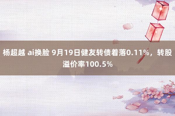 杨超越 ai换脸 9月19日健友转债着落0.11%，转股溢价率100.5%