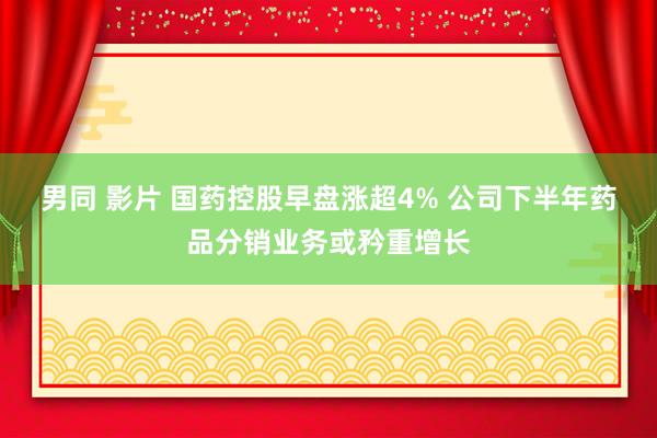 男同 影片 国药控股早盘涨超4% 公司下半年药品分销业务或矜重增长