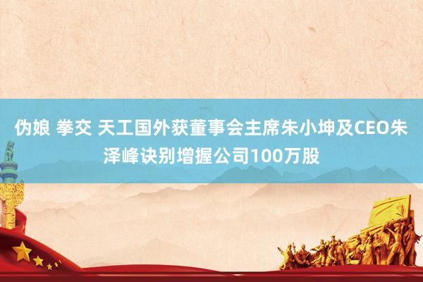 伪娘 拳交 天工国外获董事会主席朱小坤及CEO朱泽峰诀别增握公司100万股