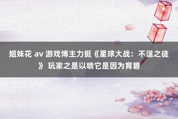 姐妹花 av 游戏博主力挺《星球大战：不逞之徒》 玩家之是以喷它是因为育碧