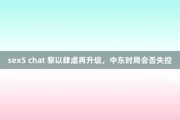 sex5 chat 黎以肆虐再升级，中东时局会否失控