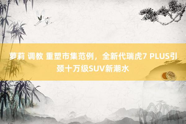 萝莉 调教 重塑市集范例，全新代瑞虎7 PLUS引颈十万级SUV新潮水