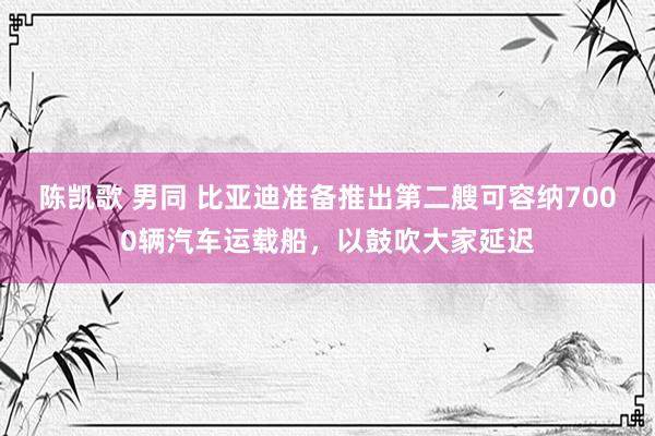 陈凯歌 男同 比亚迪准备推出第二艘可容纳7000辆汽车运载船，以鼓吹大家延迟