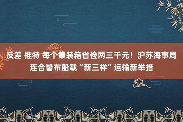 反差 推特 每个集装箱省俭两三千元！沪苏海事局连合髻布船载“新三样”运输新举措