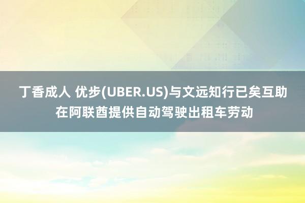 丁香成人 优步(UBER.US)与文远知行已矣互助 在阿联酋提供自动驾驶出租车劳动