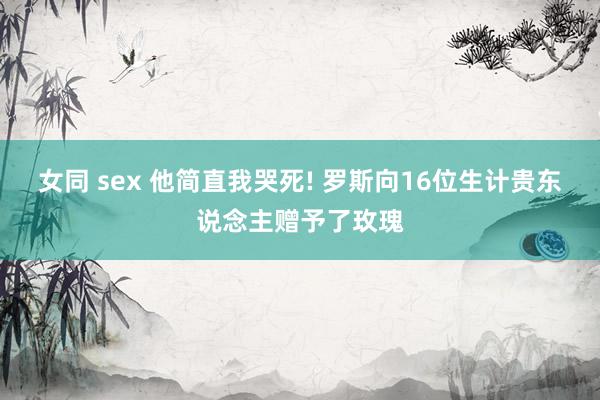 女同 sex 他简直我哭死! 罗斯向16位生计贵东说念主赠予了玫瑰