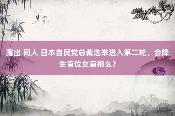 露出 同人 日本自民党总裁选举进入第二轮，会降生首位女首相么？