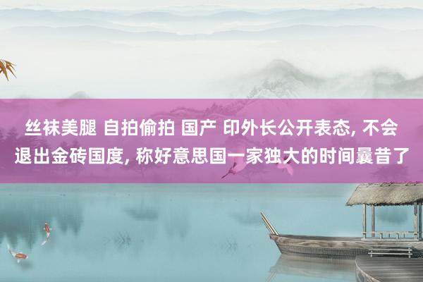 丝袜美腿 自拍偷拍 国产 印外长公开表态， 不会退出金砖国度， 称好意思国一家独大的时间曩昔了