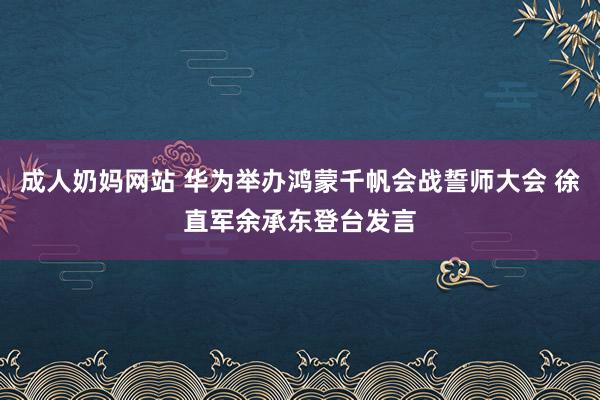 成人奶妈网站 华为举办鸿蒙千帆会战誓师大会 徐直军余承东登台发言