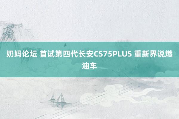 奶妈论坛 首试第四代长安CS75PLUS 重新界说燃油车