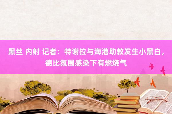 黑丝 内射 记者：特谢拉与海港助教发生小黑白，德比氛围感染下有燃烧气