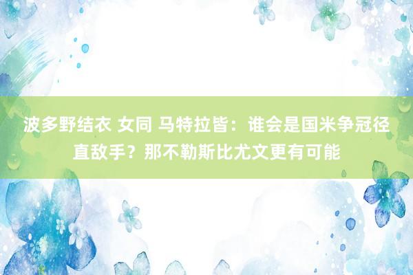 波多野结衣 女同 马特拉皆：谁会是国米争冠径直敌手？那不勒斯比尤文更有可能