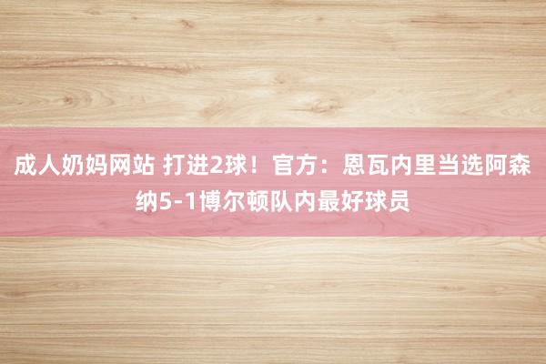 成人奶妈网站 打进2球！官方：恩瓦内里当选阿森纳5-1博尔顿队内最好球员