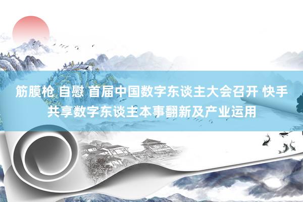 筋膜枪 自慰 首届中国数字东谈主大会召开 快手共享数字东谈主本事翻新及产业运用