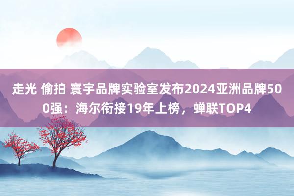 走光 偷拍 寰宇品牌实验室发布2024亚洲品牌500强：海尔衔接19年上榜，蝉联TOP4