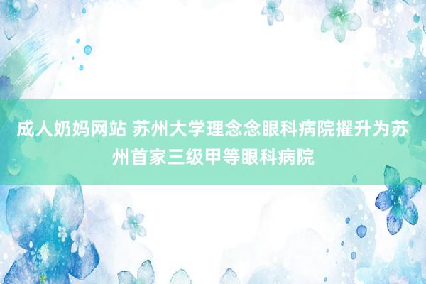 成人奶妈网站 苏州大学理念念眼科病院擢升为苏州首家三级甲等眼科病院