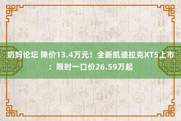 奶妈论坛 降价13.4万元！全新凯迪拉克XT5上市：限时一口价26.59万起