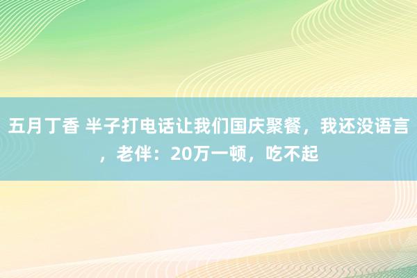 五月丁香 半子打电话让我们国庆聚餐，我还没语言，老伴：20万一顿，吃不起