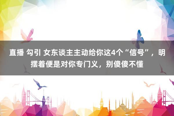 直播 勾引 女东谈主主动给你这4个“信号”，明摆着便是对你专门义，别傻傻不懂