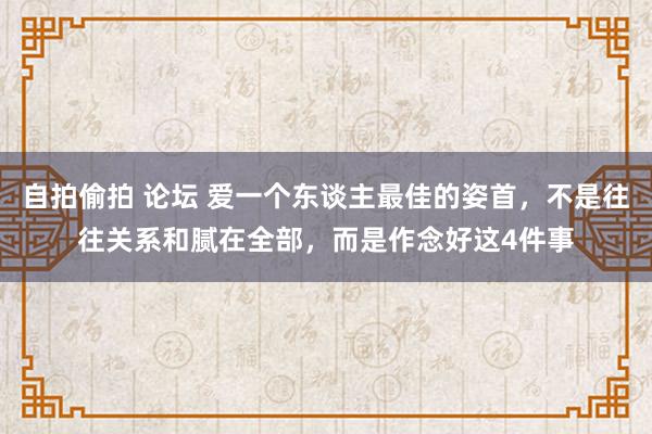 自拍偷拍 论坛 爱一个东谈主最佳的姿首，不是往往关系和腻在全部，而是作念好这4件事