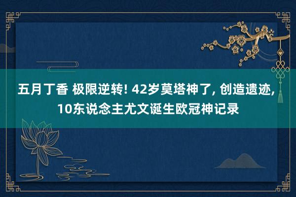 五月丁香 极限逆转! 42岁莫塔神了， 创造遗迹， 10东说念主尤文诞生欧冠神记录