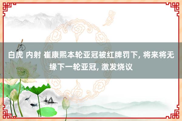 白虎 内射 崔康熙本轮亚冠被红牌罚下， 将来将无缘下一轮亚冠， 激发烧议