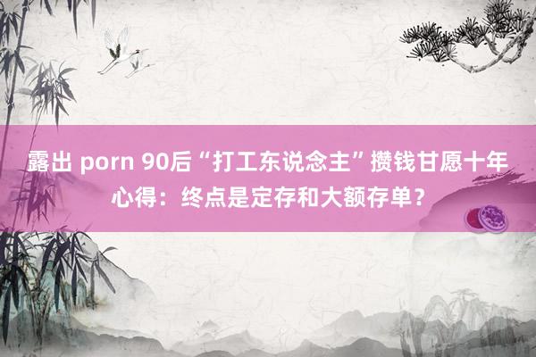 露出 porn 90后“打工东说念主”攒钱甘愿十年心得：终点是定存和大额存单？