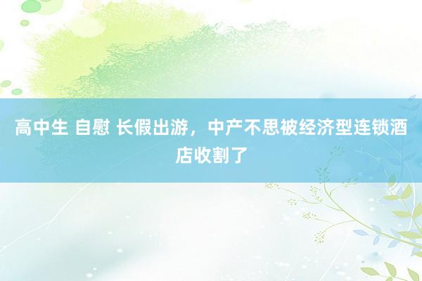 高中生 自慰 长假出游，中产不思被经济型连锁酒店收割了