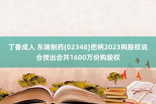 丁香成人 东瑞制药(02348)把柄2023购股权说合授出合共1600万份购股权