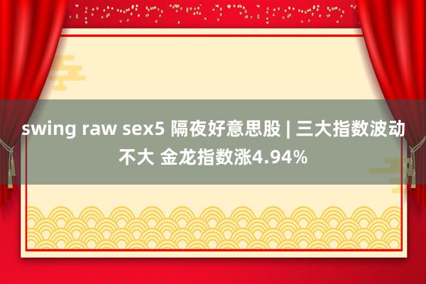 swing raw sex5 隔夜好意思股 | 三大指数波动不大 金龙指数涨4.94%