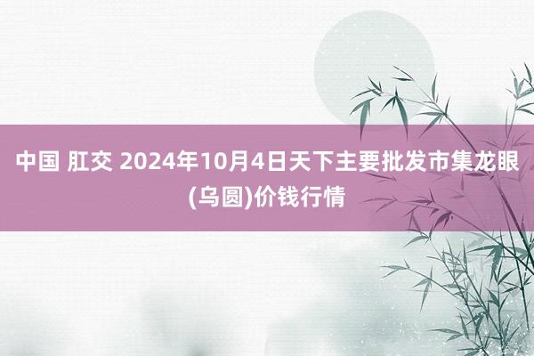 中国 肛交 2024年10月4日天下主要批发市集龙眼(乌圆)价钱行情