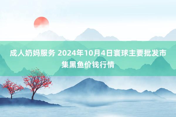 成人奶妈服务 2024年10月4日寰球主要批发市集黑鱼价钱行情