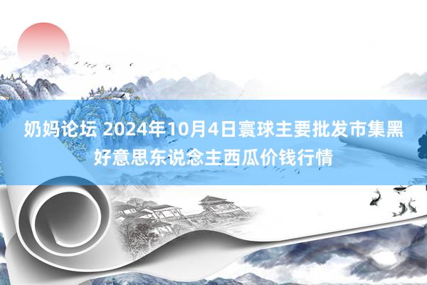 奶妈论坛 2024年10月4日寰球主要批发市集黑好意思东说念主西瓜价钱行情