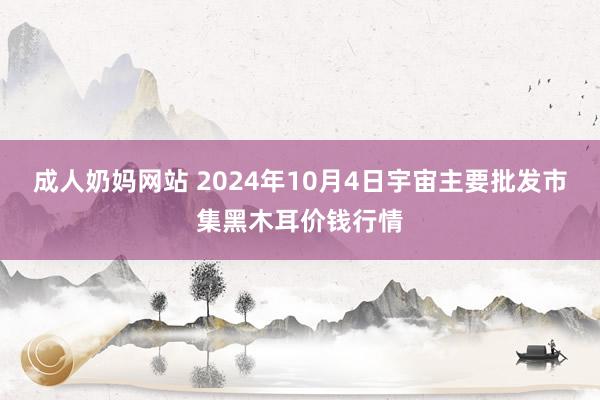 成人奶妈网站 2024年10月4日宇宙主要批发市集黑木耳价钱行情