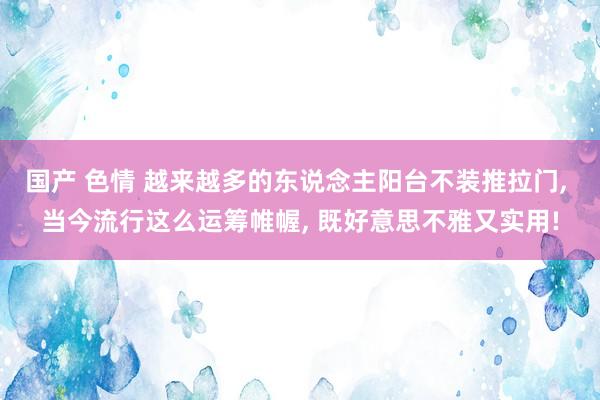 国产 色情 越来越多的东说念主阳台不装推拉门， 当今流行这么运筹帷幄， 既好意思不雅又实用!