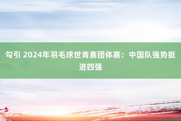 勾引 2024年羽毛球世青赛团体赛：中国队强势挺进四强