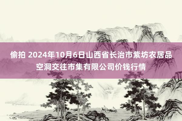 偷拍 2024年10月6日山西省长治市紫坊农居品空洞交往市集有限公司价钱行情