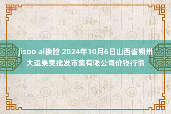 jisoo ai换脸 2024年10月6日山西省朔州大运果菜批发市集有限公司价钱行情