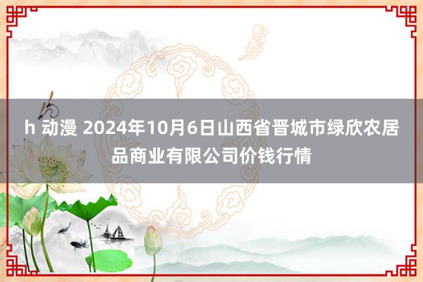 h 动漫 2024年10月6日山西省晋城市绿欣农居品商业有限公司价钱行情