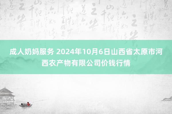 成人奶妈服务 2024年10月6日山西省太原市河西农产物有限公司价钱行情